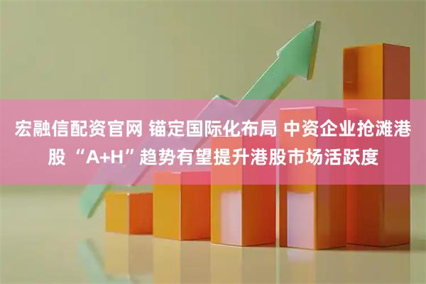 宏融信配资官网 锚定国际化布局 中资企业抢滩港股 “A+H”趋势有望提升港股市场活跃度