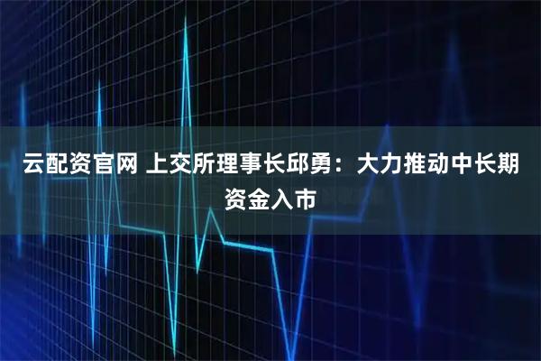 云配资官网 上交所理事长邱勇：大力推动中长期资金入市