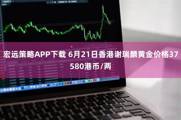 宏远策略APP下载 6月21日香港谢瑞麟黄金价格37580港币/两