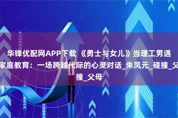 华锋优配网APP下载 《勇士与女儿》当理工男遇上家庭教育：一场跨越代际的心灵对话_朱凤元_碰撞_父母