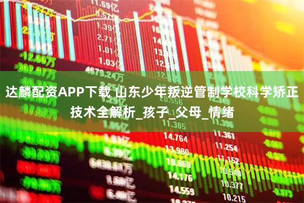 达麟配资APP下载 山东少年叛逆管制学校科学矫正技术全解析_孩子_父母_情绪