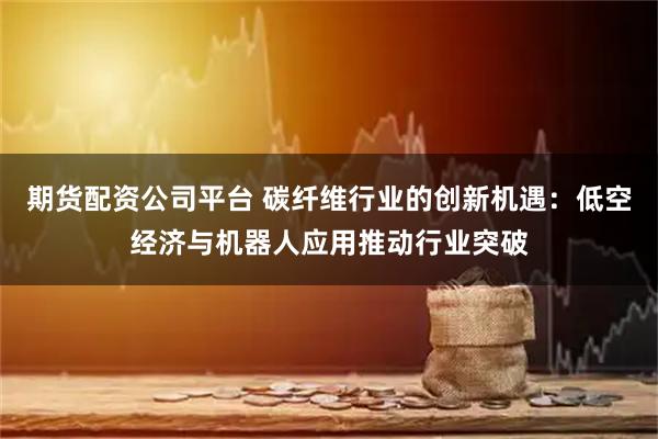 期货配资公司平台 碳纤维行业的创新机遇：低空经济与机器人应用推动行业突破