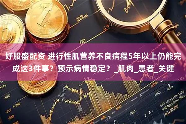 好股盛配资 进行性肌营养不良病程5年以上仍能完成这3件事？预示病情稳定？_肌肉_患者_关键