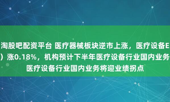 淘股吧配资平台 医疗器械板块逆市上涨，医疗设备ETF（159873）涨0.18%，机构预计下半年医疗设备行业国内业务将迎业绩拐点