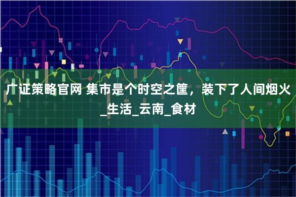 广证策略官网 集市是个时空之筐，装下了人间烟火_生活_云南_食材