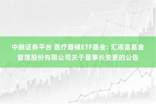 中融证券平台 医疗器械ETF基金: 汇添富基金管理股份有限公司关于董事长变更的公告