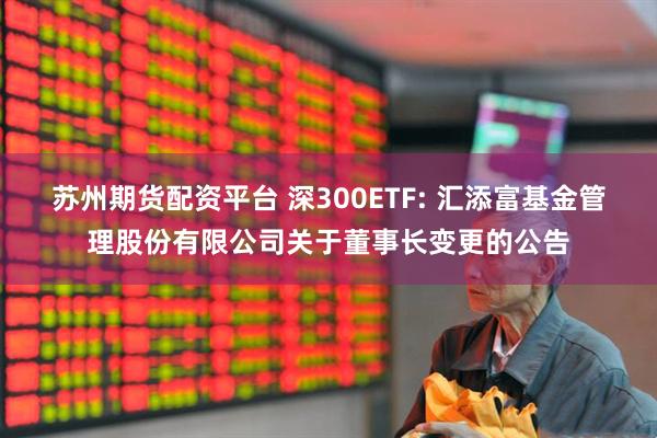 苏州期货配资平台 深300ETF: 汇添富基金管理股份有限公司关于董事长变更的公告