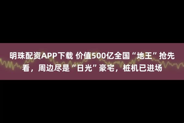 明珠配资APP下载 价值500亿全国“地王”抢先看，周边尽是“日光”豪宅，桩机已进场