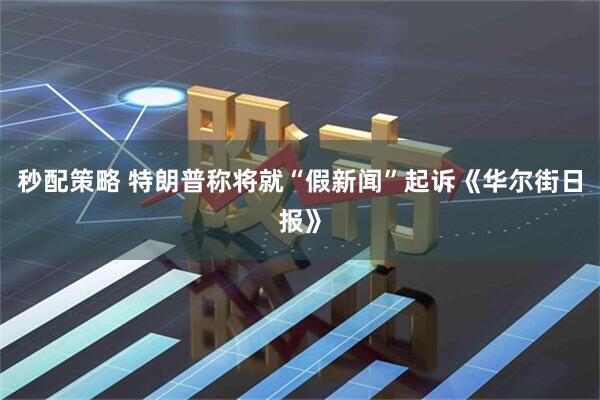 秒配策略 特朗普称将就“假新闻”起诉《华尔街日报》