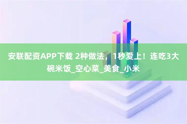 安联配资APP下载 2种做法，1秒爱上！连吃3大碗米饭_空心菜_美食_小米