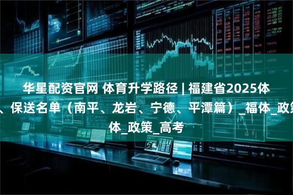 华星配资官网 体育升学路径 | 福建省2025体育单招、保送名单（南平、龙岩、宁德、平潭篇）_福体_政策_高考