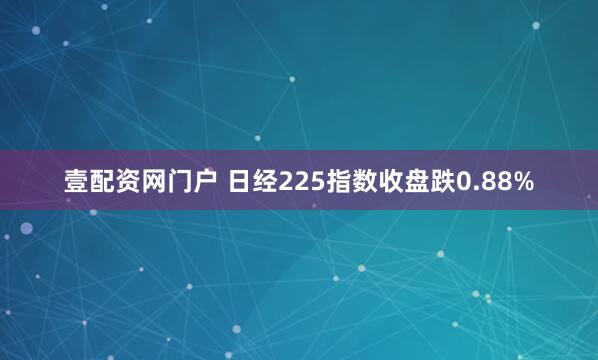 壹配资网门户 日经225指数收盘跌0.88%