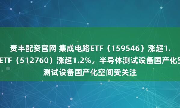 责丰配资官网 集成电路ETF（159546）涨超1.1%，芯片ETF（512760）涨超1.2%，半导体测试设备国产化空间受关注