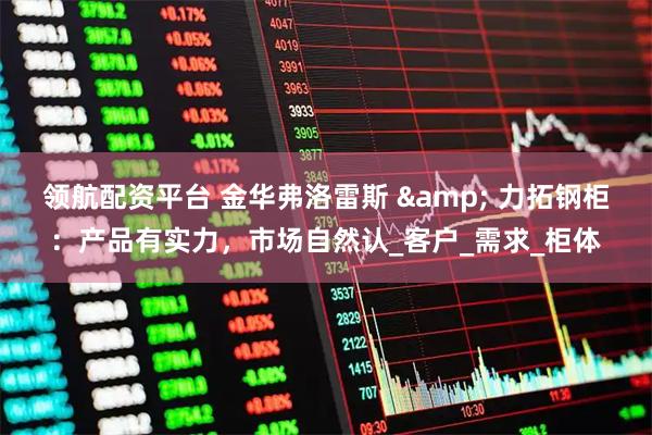 领航配资平台 金华弗洛雷斯 & 力拓钢柜：产品有实力，市场自然认_客户_需求_柜体