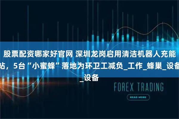 股票配资哪家好官网 深圳龙岗启用清洁机器人充能站，5台“小蜜蜂”落地为环卫工减负_工作_蜂巢_设备