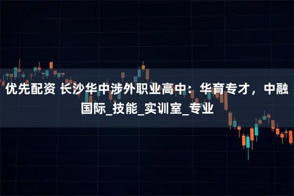 优先配资 长沙华中涉外职业高中：华育专才，中融国际_技能_实训室_专业