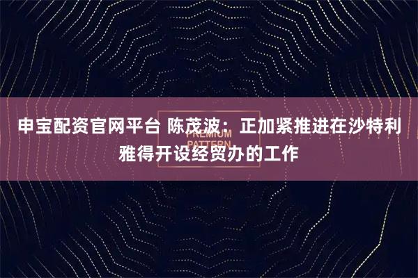 申宝配资官网平台 陈茂波：正加紧推进在沙特利雅得开设经贸办的工作