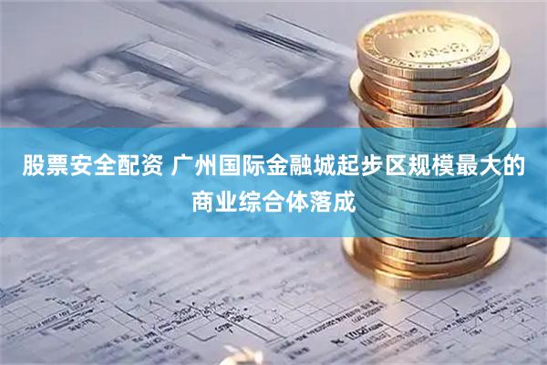 股票安全配资 广州国际金融城起步区规模最大的商业综合体落成