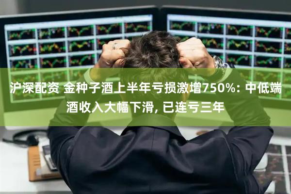 沪深配资 金种子酒上半年亏损激增750%: 中低端酒收入大幅下滑, 已连亏三年
