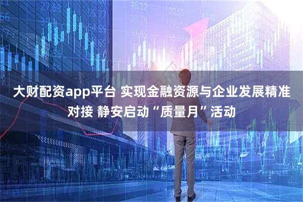 大财配资app平台 实现金融资源与企业发展精准对接 静安启动“质量月”活动