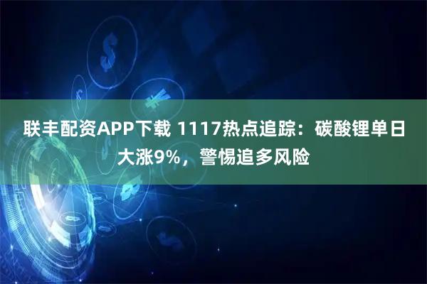 联丰配资APP下载 1117热点追踪:碳酸锂单日大涨9%,警惕追多风险