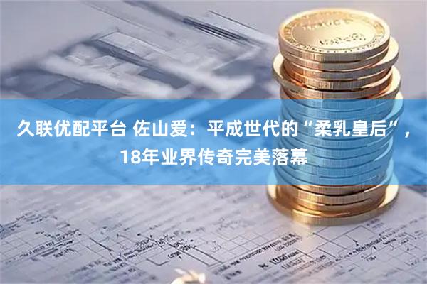 久联优配平台 佐山爱：平成世代的“柔乳皇后”，18年业界传奇完美落幕