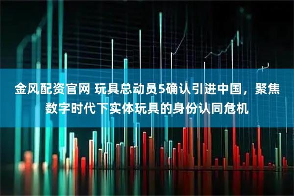 金风配资官网 玩具总动员5确认引进中国,聚焦数字时代下实体玩具的身份认同危机
