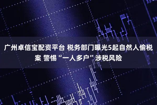 广州卓信宝配资平台 税务部门曝光5起自然人偷税案 警惕“一人多户”涉税风险