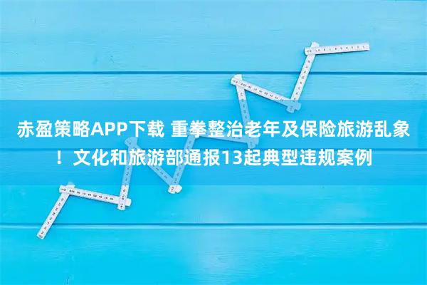 赤盈策略APP下载 重拳整治老年及保险旅游乱象!文化和旅游部通报13起典型违规案例