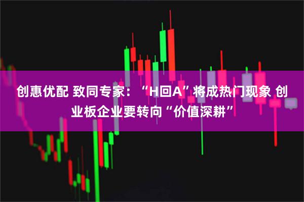 创惠优配 致同专家:“H回A”将成热门现象 创业板企业要转向“价值深耕”